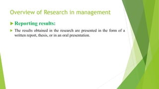 Overview of Research in management
 Reporting results:
 The results obtained in the research are presented in the form of a
written report, thesis, or in an oral presentation.
 