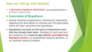 Now we will go into details!
 1. RESEARCH PROBLEM DEFINITION is generating hypothesis in
quantitative empirical study.
 Generation of Hypotheses
 Usually tentative propositions or declarative statements
regarding the description or relations are first generated,
which are later converted into hypotheses.
 Hypotheses are built on the basis of theoretical work
that has already been done. Examples of such work are
the existence of a research gap (mainly concluded from
literature review), an unanswered research question, or
an unsolved research problem.
 
