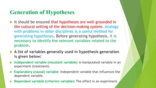 Generation of Hypotheses
 It should be ensured that hypotheses are well grounded in
the cultural setting of the decision-making system. Analogy
with problems in other disciplines is a useful method for
generating hypotheses. Before generating hypothesis, it is
necessary to identify the relevant variables related to the
problem.
 A list of variables generally used in hypothesis generation
is given below:
 Independent variable (resultant variable): A manipulated variable in an
experiment (treatment).
 Explanatory (causal) variable: Independent variable that influences the
dependent variable.
 Dependent variable (criterion variable): The effect in an experiment.
 