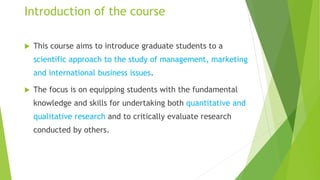 Introduction of the course
 This course aims to introduce graduate students to a
scientific approach to the study of management, marketing
and international business issues.
 The focus is on equipping students with the fundamental
knowledge and skills for undertaking both quantitative and
qualitative research and to critically evaluate research
conducted by others.
 