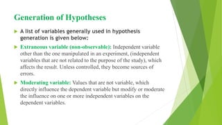 Generation of Hypotheses
 A list of variables generally used in hypothesis
generation is given below:
 Extraneous variable (non-observable): Independent variable
other than the one manipulated in an experiment, (independent
variables that are not related to the purpose of the study), which
affects the result. Unless controlled, they become sources of
errors.
 Moderating variable: Values that are not variable, which
directly influence the dependent variable but modify or moderate
the influence on one or more independent variables on the
dependent variables.
 