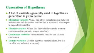 Generation of Hypotheses
 A list of variables generally used in hypothesis
generation is given below:
 Mediating variable: Values that affect the relationship between
independent and dependent variable but is not causal with respect
to dependent variables
 Discrete variable: Values that the variable can take are non-
continuous (for example, integer variable).
 Continuous variable: Values that the variable can take are
continuous
 Dummy variable: Used in algebraic manipulations. but is a
variable in a technical sense only.
 