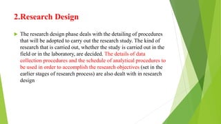 2.Research Design
 The research design phase deals with the detailing of procedures
that will be adopted to carry out the research study. The kind of
research that is carried out, whether the study is carried out in the
field or in the laboratory, are decided. The details of data
collection procedures and the schedule of analytical procedures to
be used in order to accomplish the research objectives (set in the
earlier stages of research process) are also dealt with in research
design
 