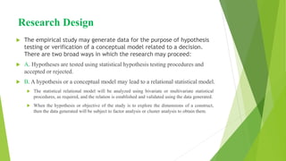 Research Design
 The empirical study may generate data for the purpose of hypothesis
testing or verification of a conceptual model related to a decision.
There are two broad ways in which the research may proceed:
 A. Hypotheses are tested using statistical hypothesis testing procedures and
accepted or rejected.
 B. A hypothesis or a conceptual model may lead to a relational statistical model.
 The statistical relational model will be analyzed using bivariate or multivariate statistical
procedures, as required, and the relation is established and validated using the data generated.
 When the hypothesis or objective of the study is to explore the dimensions of a construct,
then the data generated will be subject to factor analysis or cluster analysis to obtain them.
 