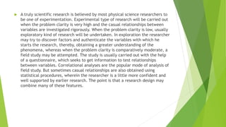  A truly scientific research is believed by most physical science researchers to
be one of experimentation. Experimental type of research will be carried out
when the problem clarity is very high and the casual relationships between
variables are investigated rigorously. When the problem clarity is low, usually
exploratory kind of research will be undertaken. In exploration the researcher
may try to discover factors and authenticate the variables with which he
starts the research, thereby, obtaining a greater understanding of the
phenomena, whereas when the problem clarity is comparatively moderate, a
field study may be attempted. The study is usually carried out with the help
of a questionnaire, which seeks to get information to test relationships
between variables. Correlational analyses are the popular mode of analysis of
field study. But sometimes casual relationships are also obtained using
statistical procedures, wherein the researcher is a little more confident and
well supported by earlier research. The point is that a research design may
combine many of these features.
 