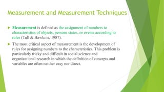 Measurement and Measurement Techniques
 Measurement is defined as the assignment of numbers to
characteristics of objects, persons states, or events according to
rules (Tull & Hawkins, 1987).
 The most critical aspect of measurement is the development of
rules for assigning numbers to the characteristics. This problem is
particularly tricky and difficult in social science and
organizational research in which the definition of concepts and
variables are often neither easy nor direct.
 