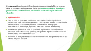 Measurement is assignment of numbers to characteristics of objects, persons,
states, or events according to rules. There are four measurement techniques:
questionnaires, attitude scales, observation sheets and depth interview
schedules.
 Questionnaire:
 This is a set of questions, used as an instrument for seeking relevant
information directly from respondents. The questions pertain to one or more
of characteristics of the respondent, like behavior, demographic
characteristic, knowledge, opinions, attitudes, beliefs, and feelings.
 Generally a question or a set of questions represents a variable used in
research. These are usually specially designed for a particular research and
then suitably validated before use.
 However, in many studies standard inventories/tests designed and tested by
others may also be used.
 