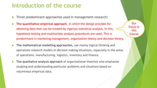 Introduction of the course
 Three predominant approaches used in management research:
 The quantitative empirical approach, in which the design provides for
obtaining data that can be treated by rigorous statistical analysis. In this,
hypothesis testing and multivariate analysis procedures are used. This is
predominant in marketing management, organization theory and decision theory.
 The mathematical modelling approaches, use mainly logical thinking and
operations research models in decision making situations, especially in the areas
of operations, manufacturing, logistics, inventory and finance.
 The qualitative analysis approach of organizational theorists who emphasize
studying and understanding particular problems and situations based on
voluminous empirical data.
Our
Focus in
this
Course
 