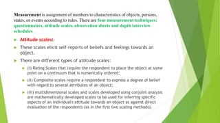 Measurement is assignment of numbers to characteristics of objects, persons,
states, or events according to rules. There are four measurement techniques:
questionnaires, attitude scales, observation sheets and depth interview
schedules.
 Attitude scales:
 These scales elicit self-reports of beliefs and feelings towards an
object.
 There are different types of attitude scales:
 (i) Rating Scales that require the respondent to place the object at some
point on a continuum that is numerically ordered;
 (ii) Composite scales require a respondent to express a degree of belief
with regard to several attributes of an object;
 (iii) multidimensional scales and scales developed using conjoint analysis
are mathematically developed scales to be used for inferring specific
aspects of an individual's attitude towards an object as against direct
evaluation of the respondents (as in the first two scaling methods).
 