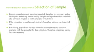 The next step after measurement is Selection of Sample
 In most cases of research, sampling is needed. Sampling is a necessary and an
inescapable part of any human activity like purchasing commodities, selection
of a television program to watch or even a book to read.
 If the population is small enough, instead of sampling a census can be carried
out.
 But usually, populations are large and there is limited time and resources
available with the researcher for data collection. Therefore. selecting a sample
becomes necessary.
 