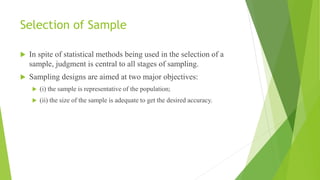 Selection of Sample
 In spite of statistical methods being used in the selection of a
sample, judgment is central to all stages of sampling.
 Sampling designs are aimed at two major objectives:
 (i) the sample is representative of the population;
 (ii) the size of the sample is adequate to get the desired accuracy.
 