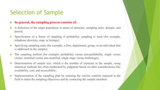 Selection of Sample
 In general, the sampling process consists of:
 A definition of the target population in terms of elements, sampling units. domain, and
period;
 Specification of a frame of sampling if probability sampling is used (for example,
telephone directory, map, or listings);
 Specifying sampling units (for example, a firm, department, group, or an individual that
is addressed in the sample);
 The sampling method (for example, probability versus non-probability, single versus
cluster, stratified versus non-stratified, single stage versus multistage);
 Determination of sample size, which is the number of elements in the sample, using
statistical methods but often moderated by judgment based on other considerations like
availability, cost, and accessibility;
 Implementation of the sampling plan by ensuring the various controls required in the
field to attain the sampling objectives and by contacting the sample members
 