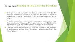 The next step is Selection of Data Collection Procedures
 Data collection will involve the development of the instruments for data
collection, identification of sources of data, and the context in which the
sampling has to be done. The sources of data are usually people and existing
records.
 To get information from people, it is either necessary to use interviews, where
the information may be given readily, or questionnaires, where the information
may have to be given after careful reflection on the part of the respondent.
 There are several procedures of data collection available to the researcher.
Depending on the problem, he may choose one or a combination of more than
one procedure
 