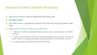 Selection of Data Collection Procedures
 There are two sources of data-secondary data and primary data.
 Secondary data:
 This kind of data is generated for purposes other than for solving the problem under
study.
 There are three methods of obtaining secondary data:
 1. The data is available in published research journals, reports, and books open to the public
in libraries.
 2. Search of data generated within the organization through reports, log books, records of
unions, minutes of meetings, proceedings, accounting documents, home journals, and so on.
 3. Computer search of databases and the World Wide Web.
 