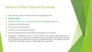 Selection of Data Collection Procedures
 There are two sources of data-secondary data and primary data.
 Primary data:
 The procedures used for collecting primary data in a research study are:
 (a) questionnaire mail surveys;
 (b) interviews of several kinds;
 (c) observation of phenomena/subject;
 (d) special techniques like video/audio recording/projective methods.
 In general a researcher may use a pure strategy (one single type research) or a
combination of a few types as in mixed design. For example, cross-sectional research
may be repeated at many points of time in a longitudinal study. An exploration may be
used before a descriptive study or a field study or an experiment.
 