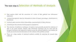 The next step is Selection of Methods of Analysis
 Data analysis deals with the conversion of a series of data gathered into information
statements:
 (i)which descriptively state the information in terms of means, percentages, classification or
distribution.
 (ii)which make assertions about relationships conjectured prior to data collection.
 (iii)which provide estimates for the purposes of prediction.
 The selection of methods or techniques of analysis must generally precede the collection of
data in any good research. Dummy data (intuitional responses) may be used with the
designed instrument and subjected to analysis as per the selected methods to test whether the
results provide the desired information for the solution of the problem at hand.
 There are a large number of statistical methods available for analysing the research data
collected.
 