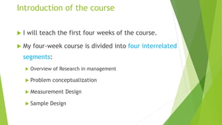 Introduction of the course
 I will teach the first four weeks of the course.
 My four-week course is divided into four interrelated
segments:
 Overview of Research in management
 Problem conceptualization
 Measurement Design
 Sample Design
 