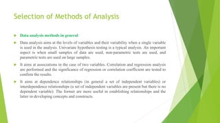 Selection of Methods of Analysis
 Data analysis methods in general
 Data analysis aims at the levels of variables and their variability when a single variable
is used in the analysis. Univariate hypothesis testing is a typical analysis. An important
aspect is when small samples of data are used, non-parametric tests are used, and
parametric tests are used on large samples.
 It aims at associations in the case of two variables. Correlation and regression analysis
are performed and the significance of regression or correlation coefficient are tested to
confirm the results.
 It aims at dependence relationships (in general a set of independent variables) or
interdependence relationships (a set of independent variables are present but there is no
dependent variable). The former are more useful in establishing relationships and the
latter in developing concepts and constructs.
 