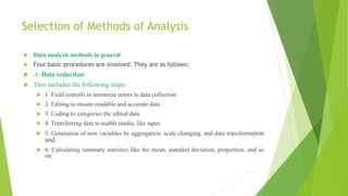 Selection of Methods of Analysis
 Data analysis methods in general
 Four basic procedures are involved. They are as follows:
 A. Data reduction
 This includes the following steps:
 1. Field controls to minimize errors in data collection
 2. Editing to ensure readable and accurate data
 3. Coding to categories the edited data
 4. Transferring data to usable media, like tapes
 5. Generation of new variables by aggregation. scale changing, and data transformation
and
 6. Calculating summary statistics like the mean, standard deviation, proportion, and so
on.
 