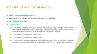 Selection of Methods of Analysis
 Data analysis methods in general
 Four basic procedures are involved. They are as follows:
 B. Hypothesis testing
 This includes:
 1. Hypothesis testing requiring interval data; tests for single sample-sample mean
and sample proportions; tests for multiple samples involving differences in means,
difference in proportions of both independent and related samples.
 2. Hypothesis testing using ordinal data.
 3. Hypothesis testing using nominal data.
 4. Multivariate hypothesis testing, including hypothesis tests of difference between
groups to test interaction effects, for example, ANOVA in experimental situations.
 