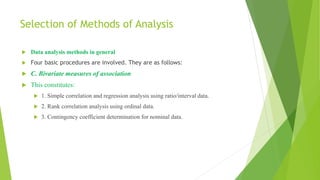 Selection of Methods of Analysis
 Data analysis methods in general
 Four basic procedures are involved. They are as follows:
 C. Bivariate measures of association
 This constitutes:
 1. Simple correlation and regression analysis using ratio/interval data.
 2. Rank correlation analysis using ordinal data.
 3. Contingency coefficient determination for nominal data.
 