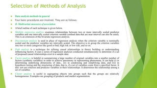 Selection of Methods of Analysis
 Data analysis methods in general
 Four basic procedures are involved. They are as follows:
 D. Multivariate measures of association
 A brief outline of each technique is given below.
 Multiple regression analysis examines relationships between two or more intervally scaled predictor
variables and one intervally scaled criterion variable (ordinal data that are near interval can also be used).
This is an extension of the bivariate regression analysis.
 Discriminant analysis is used in place of regression analysis when the criterion variable is nominally
scaled and the predictor variables are intervally scaled. The objective is to group the criterion variables
into two or more categories like good or bad, high risk or low risk, and so on.
 Path analysis is a technique for refining causal relationships in theory building or understanding
influencing factors. It uses a series of regression analyses conducted simultaneously to determine if a set
of proposed causal relationships exist in a sample data.
 Factor analysis is helpful in summarizing a large number of original variables into a smaller number of
factors (synthetic variables) in order to achieve parsimony in representing phenomena. It can help (i) in
determining underlying dimensions of data，(ii) in condensing and simplifying data, and (iii) in
hypothesis testing and the structuring of data, that is, if a set of variables come from a specified factor. It
doe: not use criterion and predictor variables or their relationships. It determines the relationship among a
set of variables.
 Cluster analysis is useful in segregating objects into groups such that the groups are relatively
homogeneous. Examples are grouping of products and market segmentation.
 