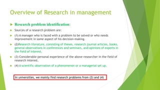  Research problem identification:
 Sources of a research problem are:
 (1) A manager who is faced with a problem to be solved or who needs
improvement in some aspect of his decision-making.
 (2)Research literature, consisting of theses, research journal articles, books,
general observations in conferences and seminars, and opinions of experts in
the field of interest.
 (3) Considerable personal experience of the above researcher in the field of
research interest.
 (4) A scientific observation of a phenomenon or a managerial set up.
Overview of Research in management
In universities, we mainly find research problems from (2) and (4)
 