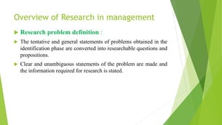 Overview of Research in management
 Research problem definition :
 The tentative and general statements of problems obtained in the
identification phase are converted into researchable questions and
propositions.
 Clear and unambiguous statements of the problem are made and
the information required for research is stated.
 