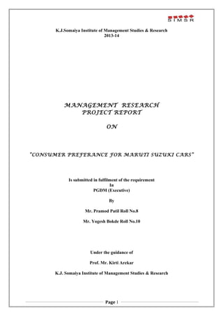 K.J.Somaiya Institute of Management Studies & Research 
2013-14 
MANAGEMENT RESEARCH 
PROJECT REPORT 
ON 
“CONSUMER PREFERANCE FOR MARUTI SUZUKI CARS” 
Is submitted in fulfilment of the requirement 
In 
PGDM (Executive) 
By 
Mr. Pramod Patil 
Under the guidance of 
Prof. Mr. Kirti Arekar 
K.J. Somaiya Institute of Management Studies & Research 
Page 1 
 