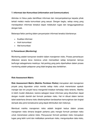 7. Informasi dan Komunikasi (Information and Communication)
Aktivitas ini fokus pada identifikasi informasi dan menyampaikannya kepada pihak
terkait melalui media komunikasi yang sesuai. Dengan begitu, setiap orang yang
mendapatkan informasi tersebut dapat melakukan tugas dan tanggungjawabnya
dengan baik.
Beberapa faktor penting dalam penyampaian informasi tersebut diantaranya:
• Kualitas informasi
• Arah komunikasi
• Alat komunikasi
8. Pemantauan (Monitoring)
Monitoring adalah komponen terakhir dalam manajemen risiko. Proses pemantauan
dilakukan secara terus menerus untuk memastikan setiap komponen lainnya
berfungsi sebagaimana mestinya. Hal penting yang perlu diperhatikan dalam proses
monitoring adalah pelaporan yang tidak lengkap atau berlebihan.
Risk Assessment Matrix
Risk Assessment Matrix (Matriks Penilaian Risiko) merupakan alat manajemen
proyek yang digunakan untuk menilai setiap risiko untuk menentukan apakah
manajer dan tim proyek harus mengambil tindakan terhadap risiko tertentu. Matriks
ini lebih mudah dilakukan, karena sebagian besar informasi yang dibutuhkan dapat
dengan mudah diambil dari formulir penilaian risiko. Hal ini dibuat dalam bentuk
tabel sederhana dimana risiko dikelompokkan berdasarkan kemungkinan dan tingkat
dampak atau jenis konsekuensi yang dapat ditimbulkan dari risikonya.
Membuat matriks manajemen risiko adalah langkah kedua dalam proses
manajamen risiko dimana langkah pertama yaitu mengisi formulir penilaian risiko
untuk menentukan potensi risiko. Penyusunan formulir penilaian risiko merupakan
tugas yang lebih rumit dan melibatkan penentuan risiko, mengumpulkan data risiko,
 