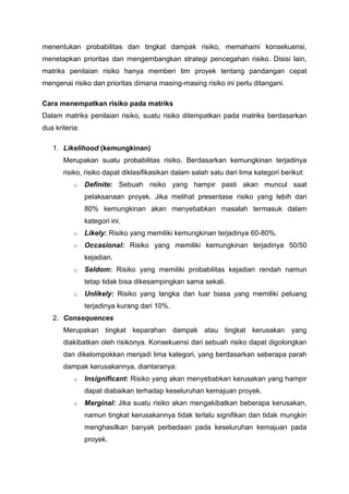 menentukan probabilitas dan tingkat dampak risiko, memahami konsekuensi,
menetapkan prioritas dan mengembangkan strategi pencegahan risiko. Disisi lain,
matriks penilaian risiko hanya memberi tim proyek tentang pandangan cepat
mengenai risiko dan prioritas dimana masing-masing risiko ini perlu ditangani.
Cara menempatkan risiko pada matriks
Dalam matriks penilaian risiko, suatu risiko ditempatkan pada matriks berdasarkan
dua kriteria:
1. Likelihood (kemungkinan)
Merupakan suatu probabilitas risiko. Berdasarkan kemungkinan terjadinya
risiko, risiko dapat diklasifikasikan dalam salah satu dari lima kategori berikut:
o Definite: Sebuah risiko yang hampir pasti akan muncul saat
pelaksanaan proyek. Jika melihat presentase risiko yang lebih dari
80% kemungkinan akan menyebabkan masalah termasuk dalam
kategori ini.
o Likely: Risiko yang memiliki kemungkinan terjadinya 60-80%.
o Occasional: Risiko yang memiliki kemungkinan terjadinya 50/50
kejadian.
o Seldom: Risiko yang memiliki probabilitas kejadian rendah namun
tetap tidak bisa dikesampingkan sama sekali.
o Unlikely: Risiko yang langka dan luar biasa yang memiliki peluang
terjadinya kurang dari 10%.
2. Consequences
Merupakan tingkat keparahan dampak atau tingkat kerusakan yang
diakibatkan oleh risikonya. Konsekuensi dari sebuah risiko dapat digolongkan
dan dikelompokkan menjadi lima kategori, yang berdasarkan seberapa parah
dampak kerusakannya, diantaranya:
o Insignificant: Risiko yang akan menyebabkan kerusakan yang hampir
dapat diabaikan terhadap keseluruhan kemajuan proyek.
o Marginal: Jika suatu risiko akan mengakibatkan beberapa kerusakan,
namun tingkat kerusakannya tidak terlalu signifikan dan tidak mungkin
menghasilkan banyak perbedaan pada keseluruhan kemajuan pada
proyek.
 