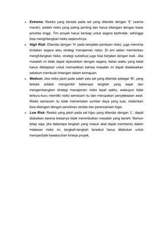 • Extreme: Resiko yang berada pada sel yang ditandai dengan ‘E’ (warna
merah), adalah risiko yang paling penting dan harus ditangani dengan basis
prioritas tinggi. Tim proyek harus bersiap untuk segera bertindak, sehingga
bisa menghilangkan risiko sepenuhnya.
• High Risk: Ditandai dengan ‘H’ pada template penilaian risiko, juga meminta
tindakan segera atau strategi manajemen risiko. Di sini selain memikirkan
menghilangkan risiko, strategi substitusi juga bisa berjalan dengan baik. Jika
masalah ini tidak dapat dipecahkan dengan segera, batas waktu yang ketat
harus ditetapkan untuk memastikan bahwa masalah ini dapat diselesaikan
sebelum membuat rintangan dalam kemajuan.
• Medium: Jika risiko jatuh pada salah satu sel yang ditandai sebagai ‘M’, yang
terbaik adalah mengambil beberapa langkah yang wajar dan
mengembangkan strategi manajemen risiko tepat waktu, walaupun tidak
terburu-buru memiliki risiko semacam itu dan merupakan penyelesaian awal.
Risiko semacam itu tidak memerlukan sumber daya yang luas, melainkan
bisa ditangani dengan pemikiran cerdas dan perencanaan logis.
• Low Risk: Resiko yang jatuh pada sel hijau yang ditandai dengan ‘L’, dapat
diabaikan karena biasanya tidak menimbulkan masalah yang berarti. Namun
tetap saja, jika beberapa langkah yang masuk akal dapat membantu dalam
melawan risiko ini, langkah-langkah tersebut harus dilakukan untuk
memperbaiki keseluruhan kinerja proyek.
 