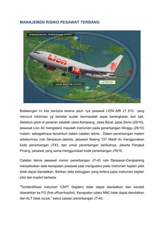 MANAJEMEN RISIKO PESAWAT TERBANG
Belakangan ini kita berduka karena jatuh nya pesawat LION AIR JT 610. yang
menurut informasi yg beredar sudah bermasalah sejak berangkatan dari bali.
Sebelum jatuh di perairan sebelah utara Karawang, Jawa Barat, pada Senin (29/10),
pesawat Lion Air mengalami masalah instrumen pada penerbangan Minggu (28/10)
malam, sebagaimana tercantum dalam catatan teknis . Dalam penerbangan malam
sebelumnya rute Denpasar-Jakarta, pesawat Boeing 737 Max8 itu menggunakan
kode penerbangan JT43, dan untuk penerbangan berikutnya, Jakarta Pangkal
Pinang, pesawat yang sama menggunakan kode penerbangan JT610.
Catatan teknis pesawat nomor penerbangan JT-43 rute Denpasar-Cengkareng
menyebutkan data kecepatan pesawat saat mengudara pada instrumen kapten pilot
tidak dapat diandalkan. Bahkan data ketinggian yang tertera pada instrumen kapten
pilot dan kopilot berbeda.
"Teridentifikasi instumen CAPT (kapten) tidak dapat diandalkan dan kendali
diserahkan ke FO (first officer/kopilot). Kecepatan udara NNC tidak dapat diandalkan
dan ALT tidak cocok," sebut catatan penerbangan JT-43.
 