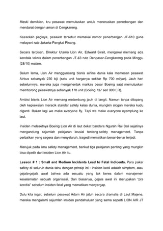 Meski demikian, kru pesawat memutuskan untuk meneruskan penerbangan dan
mendarat dengan aman di Cengkareng.
Keesokan paginya, pesawat tersebut memakai nomor penerbangan JT-610 guna
melayani rute Jakarta-Pangkal Pinang.
Secara terpisah, Direktur Utama Lion Air, Edward Sirait, mengakui memang ada
kendala teknis dalam penerbangan JT-43 rute Denpasar-Cengkareng pada Minggu
(28/10) malam.
Belum lama, Lion Air mengguncang bisnis airline dunia kala memesan pesawat
Airbus sebanyak 230 biji (satu unit harganya sekitar Rp 700 milyar). Jauh hari
sebelumnya, mereka juga mengehentak markas besar Boeing saat memutuskan
memborong pesawatnya sebanyak 178 unit (Boeing 737 seri 900 ER).
Ambisi bisnis Lion Air memang melambung jauh di langit. Namun tanpa ditopang
oleh kepiawaian meracik standar safety kelas dunia, mungkin slogan mereka kudu
diganti. Bukan lagi we make everyone fly. Tapi we make everyone nyemplung ke
laut.
Insiden melesetnya Boeing Lion Air di laut dekat bandara Ngurah Rai Bali sejatinya
mengandung sejumlah pelajaran krusial tentang safety management. Tanpa
perbaikan yang segera dan menyeluruh, tragedi mematikan benar-benar terjadi.
Merujuk pada ilmu safety management, berikut tiga pelajaran penting yang mungkin
bisa dipetik dari insiden Lion Air itu.
Lesson # 1 : Small and Medium Incidents Lead to Fatal Indicents. Para pakar
safety di seluruh dunia tahu dengan prinsip ini : insiden kecil adalah simptom, atau
gejala-gejala awal bahwa ada sesuatu yang tak beres dalam manajemen
keselamatan sebuah organisasi. Dan biasanya, gejala awal ini merupakan “pra
kondisi” sebelum insiden fatal yang mematikan menyergap.
Dulu kita ingat, sebelum pesawat Adam Air jatuh secara dramatis di Laut Majene,
mereka mengalami sejumlah insiden pendahuluan yang sama seperti LION AIR JT
 