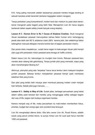 610, Yang paling mencolok adalah kesasarnya pesawat mereka hingga landing di
sebuah bandara antah berantah (lantaran kegagalan sistem navigasi).
Tanpa perbaikan yang komprehensif, insiden kecil dan medium itu pasti akan benar-
benar mengarah pada tragedi yang lebih fatal. Manajemen Lion Air harus segera
berbenah dalam aspek safety (meski banyak orang skeptis).
Lesson # 2 : Human Error is No 1 Cause of Airplane Crashes. Studi mengenai
ribuan kecelakaan pesawat menunjukkan bahwa faktor human error bertanggung
jawab atas lebih dari 60 % airplance crash (56% karena pilot, dan selebihnya faktor
kelengahan manusia dibagian menara kontrol dan di bagian perawatan mesin).
Dan persis disitu masalahnya : sudah lama negeri ini kekurangan ribuan pilot trampil
(dan juga ahli perawatan mesin pesawat serta tenaga air traffic control).
Dalam kasus Lion Air, kekurangan itu mungkin kian kronis. Ratusan pesawat baru
mereka akan datang bak gelombang. Tanpa jumlah pilot yang memadai, siapa yang
akan menerbangkan Boeing itu?
Akhirnya, pilot-pilot yang ada “terpaksa” harus terus lembur demi melayani lonjakan
jumlah pesawat. Bekerja lembur menjalankan pesawat hampir pasti membawa
keletihan fisik yang kronis.
Dan pilot yang terlalu letih niscaya akan membuat peluang insiden crash menjadi
kian terbuka. Sebab pilot juga manusia……
Lesson # 3 : Safety is Way of Life. Sudah jelas, berbagai perusahaan yang hebat
dalam safety pasti berasal dari mereka yang menganggap safety sebagai bagian
dari way of life, bagian dari budaya organisasi mereka.
Karena menjadi way of life, maka perusahaan itu mati-matian memberikan fokus,
prioritas, budget dan energi agar zero accident bisa terwujud.
Lion Air menghadapi dilema disitu. Kita tahu owner Lion Air, Rusdi Kirana, adalah
sosok yang penuh ambisi bisnis. Ia punya mimpi Lion Air suat saat harus memiliki
1000 unit pesawat.
 