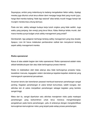 Sayangnya, ambisi yang melambung itu kadang mengabaikan faktor safety. Apalagi
mereka juga dituntut untuk terus efisien demi menjaga harga tiket yang murah (jujur,
harga tiket mereka kadang “tidak lagi rasional” alias terlalu murah hingga hampir tak
mungkin mereka bisa untung darinya).
Pada sisi lain, safety sebagai budaya kerja butuh ongkos yang tidak sedikit. Juga
waktu yang panjang; dan energi yang terus fokus. Kalau tiketnya terlalu murah, dari
mana mereka punya budget untuk safety management yang andal?
Demikianlah, tiga pelajaran berharga tentang safety management yang bisa dicatat.
Apapun, Lion Air harus melakukan pembenahan radikal dan menyeluruh tentang
aspek safety management mereka
Risiko operasional
Kasus di atas adalah bagian dari risiko operasional. Risiko operasional adalah risiko
akibat ketidakcukupan dan atau tidak berfungsinya proses internal.
Risiko ini diakibatkan oleh tidak adanya atau tidak berfungsinya prosedur kerja,
kesalahan manusia, kegagalan sistem dan/adanya kejadian-kejadian eksternal yang
memengaruhi operasional perusahaan.
Ancaman teroris dan kerentanan pesawat membuat keamanan penerbangan sangat
penting. Kegiatan penerbangan di udara terkait komunikasi, satelit navigasi, dan
aktivitas lain di udara menjadikan penerbangan sebagai kegiatan yang berisiko
sangat tinggi.
Maka dari itu, sangat diperlukan satu aktivitas manajemen risiko pada maskapai
penerbangan yang berkomitmen untuk terus menerus mengembangkan
pengetahuan pada bisnis penerbangan, yaitu di antaranya dengan mengidentifikasi
kemungkinan-kemungkinan risiko yang terjadi pada setiap proses penerbangan.
 