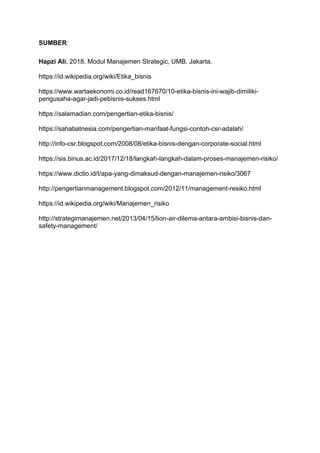SUMBER:
Hapzi Ali, 2018. Modul Manajemen Strategic, UMB. Jakarta.
https://id.wikipedia.org/wiki/Etika_bisnis
https://www.wartaekonomi.co.id/read167670/10-etika-bisnis-ini-wajib-dimiliki-
pengusaha-agar-jadi-pebisnis-sukses.html
https://salamadian.com/pengertian-etika-bisnis/
https://sahabatnesia.com/pengertian-manfaat-fungsi-contoh-csr-adalah/
http://info-csr.blogspot.com/2008/08/etika-bisnis-dengan-corporate-social.html
https://sis.binus.ac.id/2017/12/18/langkah-langkah-dalam-proses-manajemen-risiko/
https://www.dictio.id/t/apa-yang-dimaksud-dengan-manajemen-risiko/3067
http://pengertianmanagement.blogspot.com/2012/11/management-resiko.html
https://id.wikipedia.org/wiki/Manajemen_risiko
http://strategimanajemen.net/2013/04/15/lion-air-dilema-antara-ambisi-bisnis-dan-
safety-management/
 