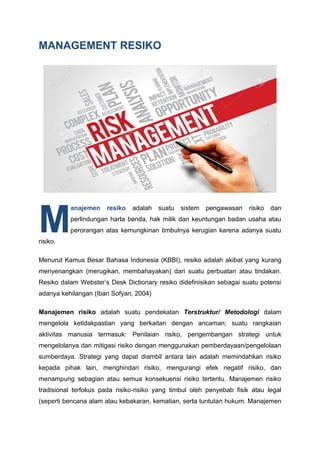 MANAGEMENT RESIKO
anajemen resiko adalah suatu sistem pengawasan risiko dan
perlindungan harta benda, hak milik dan keuntungan badan usaha atau
perorangan atas kemungkinan timbulnya kerugian karena adanya suatu
risiko.
Menurut Kamus Besar Bahasa Indonesia (KBBI), resiko adalah akibat yang kurang
menyenangkan (merugikan, membahayakan) dari suatu perbuatan atau tindakan.
Resiko dalam Webster’s Desk Dictionary resiko didefinisikan sebagai suatu potensi
adanya kehilangan (Iban Sofyan, 2004)
Manajemen risiko adalah suatu pendekatan Terstruktur/ Metodologi dalam
mengelola ketidakpastian yang berkaitan dengan ancaman; suatu rangkaian
aktivitas manusia termasuk: Penilaian risiko, pengembangan strategi untuk
mengelolanya dan mitigasi risiko dengan menggunakan pemberdayaan/pengelolaan
sumberdaya. Strategi yang dapat diambil antara lain adalah memindahkan risiko
kepada pihak lain, menghindari risiko, mengurangi efek negatif risiko, dan
menampung sebagian atau semua konsekuensi risiko tertentu. Manajemen risiko
tradisional terfokus pada risiko-risiko yang timbul oleh penyebab fisik atau legal
(seperti bencana alam atau kebakaran, kematian, serta tuntutan hukum. Manajemen
M
 