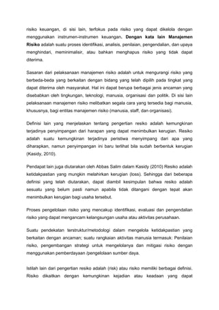 risiko keuangan, di sisi lain, terfokus pada risiko yang dapat dikelola dengan
menggunakan instrumen-instrumen keuangan. Dengan kata lain Manajemen
Risiko adalah suatu proses identifikasi, analisis, penilaian, pengendalian, dan upaya
menghindari, meminimalisir, atau bahkan menghapus risiko yang tidak dapat
diterima.
Sasaran dari pelaksanaan manajemen risiko adalah untuk mengurangi risiko yang
berbeda-beda yang berkaitan dengan bidang yang telah dipilih pada tingkat yang
dapat diterima oleh masyarakat. Hal ini dapat berupa berbagai jenis ancaman yang
disebabkan oleh lingkungan, teknologi, manusia, organisasi dan politik. Di sisi lain
pelaksanaan manajemen risiko melibatkan segala cara yang tersedia bagi manusia,
khususnya, bagi entitas manajemen risiko (manusia, staff, dan organisasi).
Definisi lain yang menjelaskan tentang pengertian resiko adalah kemungkinan
terjadinya penyimpangan dari harapan yang dapat menimbulkan kerugian. Resiko
adalah suatu kemungkinan terjadinya peristiwa menyimpang dari apa yang
diharapkan, namun penyimpangan ini baru terlihat bila sudah berbentuk kerugian
(Kasidy, 2010).
Pendapat lain juga diutarakan oleh Abbas Salim dalam Kasidy (2010) Resiko adalah
ketidakpastian yang mungkin melahirkan kerugian (loss). Sehingga dari beberapa
definisi yang telah diutarakan, dapat diambil kesimpulan bahwa resiko adalah
sesuatu yang belum pasti namun apabila tidak ditangani dengan tepat akan
menimbulkan kerugian bagi usaha tersebut.
Proses pengelolaan risiko yang mencakup identifikasi, evaluasi dan pengendalian
risiko yang dapat mengancam kelangsungan usaha atau aktivitas perusahaan.
Suatu pendekatan terstruktur/metodologi dalam mengelola ketidakpastian yang
berkaitan dengan ancaman; suatu rangkaian aktivitas manusia termasuk: Penilaian
risiko, pengembangan strategi untuk mengelolanya dan mitigasi risiko dengan
menggunakan pemberdayaan /pengelolaan sumber daya.
Istilah lain dari pengertian resiko adalah (risk) atau risiko memiliki berbagai definisi.
Risiko dikaitkan dengan kemungkinan kejadian atau keadaan yang dapat
 
