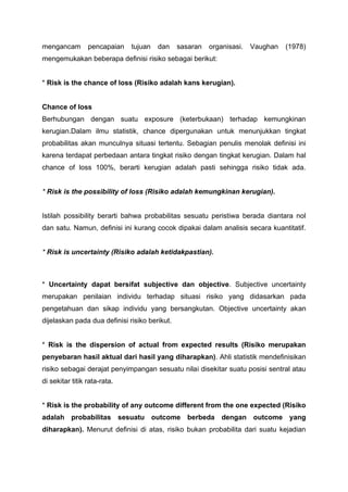 mengancam pencapaian tujuan dan sasaran organisasi. Vaughan (1978)
mengemukakan beberapa definisi risiko sebagai berikut:
* Risk is the chance of loss (Risiko adalah kans kerugian).
Chance of loss
Berhubungan dengan suatu exposure (keterbukaan) terhadap kemungkinan
kerugian.Dalam ilmu statistik, chance dipergunakan untuk menunjukkan tingkat
probabilitas akan munculnya situasi tertentu. Sebagian penulis menolak definisi ini
karena terdapat perbedaan antara tingkat risiko dengan tingkat kerugian. Dalam hal
chance of loss 100%, berarti kerugian adalah pasti sehingga risiko tidak ada.
* Risk is the possibility of loss (Risiko adalah kemungkinan kerugian).
Istilah possibility berarti bahwa probabilitas sesuatu peristiwa berada diantara nol
dan satu. Namun, definisi ini kurang cocok dipakai dalam analisis secara kuantitatif.
* Risk is uncertainty (Risiko adalah ketidakpastian).
* Uncertainty dapat bersifat subjective dan objective. Subjective uncertainty
merupakan penilaian individu terhadap situasi risiko yang didasarkan pada
pengetahuan dan sikap individu yang bersangkutan. Objective uncertainty akan
dijelaskan pada dua definisi risiko berikut.
* Risk is the dispersion of actual from expected results (Risiko merupakan
penyebaran hasil aktual dari hasil yang diharapkan). Ahli statistik mendefinisikan
risiko sebagai derajat penyimpangan sesuatu nilai disekitar suatu posisi sentral atau
di sekitar titik rata-rata.
* Risk is the probability of any outcome different from the one expected (Risiko
adalah probabilitas sesuatu outcome berbeda dengan outcome yang
diharapkan). Menurut definisi di atas, risiko bukan probabilita dari suatu kejadian
 