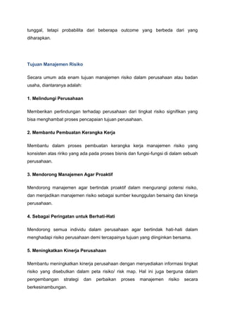 tunggal, tetapi probabilita dari beberapa outcome yang berbeda dari yang
diharapkan.
Tujuan Manajemen Risiko
Secara umum ada enam tujuan manajemen risiko dalam perusahaan atau badan
usaha, diantaranya adalah:
1. Melindungi Perusahaan
Memberikan perlindungan terhadap perusahaan dari tingkat risiko signifikan yang
bisa menghambat proses pencapaian tujuan perusahaan.
2. Membantu Pembuatan Kerangka Kerja
Membantu dalam proses pembuatan kerangka kerja manajemen risiko yang
konsisten atas ririko yang ada pada proses bisnis dan fungsi-fungsi di dalam sebuah
perusahaan.
3. Mendorong Manajemen Agar Proaktif
Mendorong manajemen agar bertindak proaktif dalam mengurangi potensi risiko,
dan menjadikan manajemen risiko sebagai sumber keunggulan bersaing dan kinerja
perusahaan.
4. Sebagai Peringatan untuk Berhati-Hati
Mendorong semua individu dalam perusahaan agar bertindak hati-hati dalam
menghadapi risiko perusahaan demi tercapainya tujuan yang diinginkan bersama.
5. Meningkatkan Kinerja Perusahaan
Membantu meningkatkan kinerja perusahaan dengan menyediakan informasi tingkat
risiko yang disebutkan dalam peta risiko/ risk map. Hal ini juga berguna dalam
pengembangan strategi dan perbaikan proses manajemen risiko secara
berkesinambungan.
 