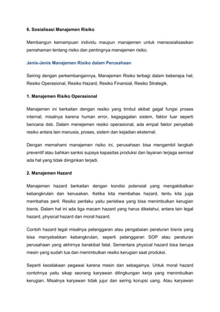 6. Sosialisasi Manajemen Risiko
Membangun kemampuan individu maupun manajemen untuk mensosialisasikan
pemahaman tentang risiko dan pentingnya manajemen risiko.
Jenis-Jenis Manajemen Risiko dalam Perusahaan
Seiring dengan perkembangannya, Manajemen Risiko terbagi dalam beberapa hal;
Resiko Operasional, Resiko Hazard, Resiko Finansial, Resiko Strategik.
1. Manajemen Risiko Operasional
Manajemen ini berkaitan dengan resiko yang timbul akibat gagal fungsi proses
internal, misalnya karena human error, kegagagalan sistem, faktor luar seperti
bencana dsb. Dalam menejemen resiko operasional, ada empat faktor penyebab
resiko antara lain manusia, proses, sistem dan kejadian eksternal.
Dengan memahami manajemen risiko ini, perusahaan bisa mengambil langkah
preventif atau bahkan sanksi supaya kapasitas produksi dan layanan terjaga semisal
ada hal yang tidak diinginkan terjadi.
2. Manajemen Hazard
Manajemen hazard berkaitan dengan kondisi potensial yang mengakibatkan
kebangkrutan dan kerusakan. Ketika kita membahas hazard, tentu kita juga
membahas peril. Resiko perilaku yaitu peristiwa yang bisa menimbulkan kerugian
bisnis. Dalam hal ini ada tiga macam hazard yang harus diketahui, antara lain legal
hazard, physical hazard dan moral hazard.
Contoh hazard legal misalnya pelanggaran atau pengabaian peraturan bisnis yang
bisa menyebabkan kebangkrutan, seperti pelanggaran SOP atau peraturan
perusahaan yang akhirnya berakibat fatal. Sementara physical hazard bisa berupa
mesin yang sudah tua dan menimbulkan resiko kerugian saat produksi.
Seperti kecelakaan pegawai karena mesin dan sebagainya. Untuk moral hazard
contohnya yaitu sikap seorang karyawan dilingkungan kerja yang menimbulkan
kerugian. Misalnya karyawan tidak jujur dan sering korupsi uang. Atau karyawan
 