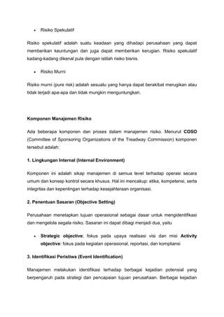 • Risiko Spekulatif
Risiko spekulatif adalah suatu keadaan yang dihadapi perusahaan yang dapat
memberikan keuntungan dan juga dapat memberikan kerugian. Risiko spekulatif
kadang-kadang dikenal pula dengan istilah risiko bisnis.
• Risiko Murni
Risiko murni (pure risk) adalah sesuatu yang hanya dapat berakibat merugikan atau
tidak terjadi apa-apa dan tidak mungkin menguntungkan.
Komponen Manajemen Risiko
Ada beberapa komponen dan proses dalam manajemen risiko. Menurut COSO
(Committee of Sponsoring Organizations of the Treadway Commission) komponen
tersebut adalah:
1. Lingkungan Internal (Internal Environment)
Komponen ini adalah sikap manajemen di semua level terhadap operasi secara
umum dan konsep kontrol secara khusus. Hal ini mencakup: etika, kompetensi, serta
integritas dan kepentingan terhadap kesejahteraan organisasi.
2. Penentuan Sasaran (Objective Setting)
Perusahaan menetapkan tujuan operasional sebagai dasar untuk mengidentifikasi
dan mengelola segala risiko. Sasaran ini dapat dibagi menjadi dua, yaitu
• Strategic objective; fokus pada upaya realisasi visi dan misi Activity
objective: fokus pada kegiatan operasional, reportasi, dan kompliansi
3. Identifikasi Peristiwa (Event Identification)
Manajemen melakukan identifikasi terhadap berbagai kejadian potensial yang
berpengaruh pada strategi dan pencapaian tujuan perusahaan. Berbagai kejadian
 