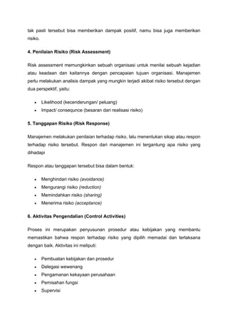 tak pasti tersebut bisa memberikan dampak positif, namu bisa juga memberikan
risiko.
4. Penilaian Risiko (Risk Assessment)
Risk assessment memungkinkan sebuah organisasi untuk menilai sebuah kejadian
atau keadaan dan kaitannya dengan pencapaian tujuan organisasi. Manajemen
perlu melakukan analisis dampak yang mungkin terjadi akibat risiko tersebut dengan
dua perspektif, yaitu:
• Likelihood (kecenderungan/ peluang)
• Impact/ consequnce (besaran dari realisasi risiko)
5. Tanggapan Risiko (Risk Response)
Manajemen melakukan penilaian terhadap risiko, lalu menentukan sikap atau respon
terhadap risiko tersebut. Respon dari manajemen ini tergantung apa risiko yang
dihadapi
Respon atau tanggapan tersebut bisa dalam bentuk:
• Menghindari risiko (avoidance)
• Mengurangi risiko (reduction)
• Memindahkan risiko (sharing)
• Menerima risiko (acceptance)
6. Aktivitas Pengendalian (Control Activities)
Proses ini merupakan penyusunan prosedur atau kebijakan yang membantu
memastikan bahwa respon terhadap risiko yang dipilih memadai dan terlaksana
dengan baik. Aktivitas ini meliputi:
• Pembuatan kebijakan dan prosedur
• Delegasi wewenang
• Pengamanan kekayaan perusahaan
• Pemisahan fungsi
• Supervisi
 