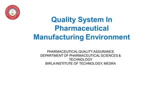 Quality System In
Pharmaceutical
Manufacturing Environment
PHARMACEUTICALQUALITYASSURANCE
DEPARTMENT OF PHARMACEUTICALSCIENCES &
TECHNOLOGY
BIRLAINSTITUTE OF TECHNOLOGY, MESRA
 
