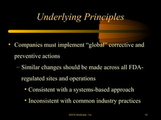 Underlying Principles

• Companies must implement “global” corrective and
  preventive actions
  – Similar changes should be made across all FDA-
    regulated sites and operations
     • Consistent with a systems-based approach
     • Inconsistent with common industry practices

                       ©2012 EduQ uest , I nc.       10
 