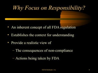 Why Focus on Responsibility?


• An inherent concept of all FDA regulation

• Establishes the context for understanding

• Provide a realistic view of

   – The consequences of non-compliance

   – Actions being taken by FDA

                      ©2012 EduQ uest , I nc.   9
 