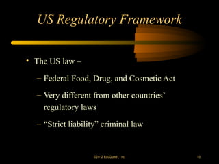 US Regulatory Framework

• The US law –

  – Federal Food, Drug, and Cosmetic Act

  – Very different from other countries’
    regulatory laws
  – “Strict liability” criminal law


                   ©2012 EduQ uest , I nc.   10
 