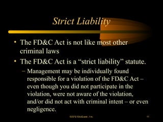 Strict Liability

• The FD&C Act is not like most other
  criminal laws
• The FD&C Act is a “strict liability” statute.
  – Management may be individually found
    responsible for a violation of the FD&C Act –
    even though you did not participate in the
    violation, were not aware of the violation,
    and/or did not act with criminal intent – or even
    negligence.
                     ©2012 EduQ uest , I nc.        11
 