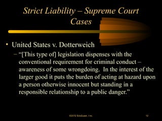 Strict Liability – Supreme Court
                    Cases

• United States v. Dotterweich
  – “[This type of] legislation dispenses with the
    conventional requirement for criminal conduct –
    awareness of some wrongdoing. In the interest of the
    larger good it puts the burden of acting at hazard upon
    a person otherwise innocent but standing in a
    responsible relationship to a public danger.”


                        ©2012 EduQ uest , I nc.        12
 